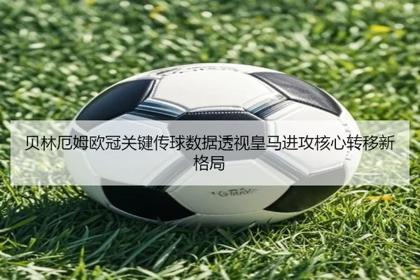 贝林厄姆欧冠关键传球数据透视皇马进攻核心转移新格局