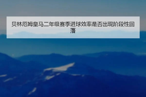 贝林厄姆皇马二年级赛季进球效率是否出现阶段性回落
