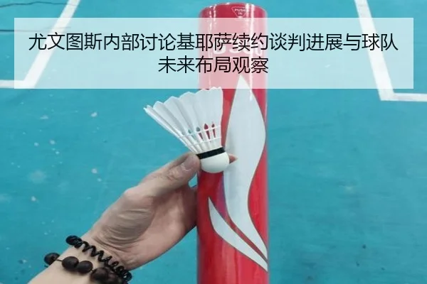 尤文图斯内部讨论基耶萨续约谈判进展与球队未来布局观察