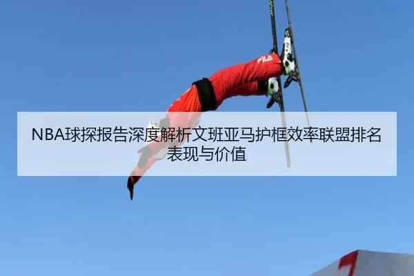 NBA球探报告深度解析文班亚马护框效率联盟排名表现与价值