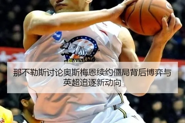 那不勒斯讨论奥斯梅恩续约僵局背后博弈与英超追逐新动向