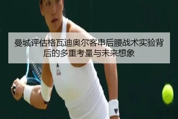 曼城评估格瓦迪奥尔客串后腰战术实验背后的多重考量与未来想象