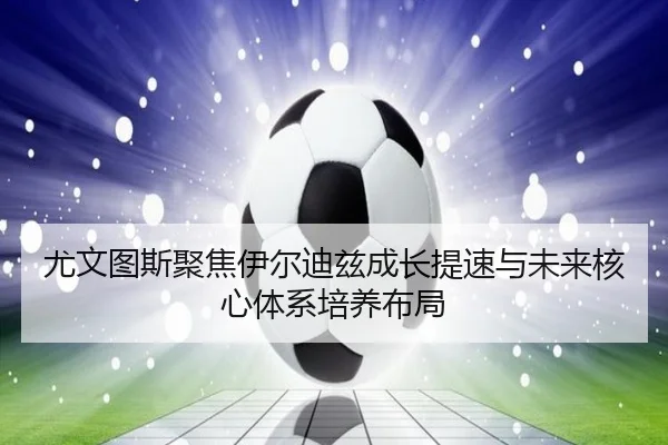 尤文图斯聚焦伊尔迪兹成长提速与未来核心体系培养布局